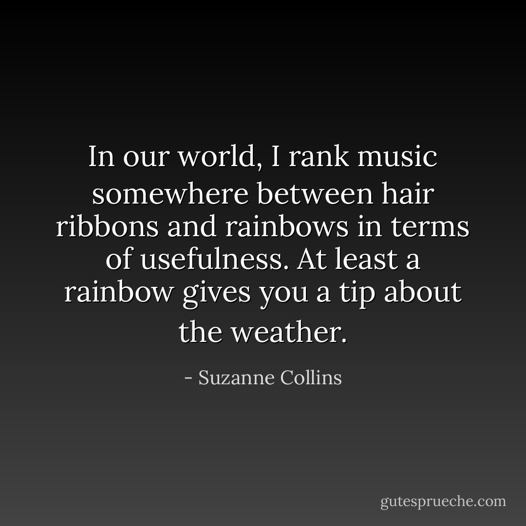 In our world, I rank music somewhere between hair ribbons and rainbows in terms of usefulness. At least a rainbow gives you a tip about the weather. - Suzanne Collins