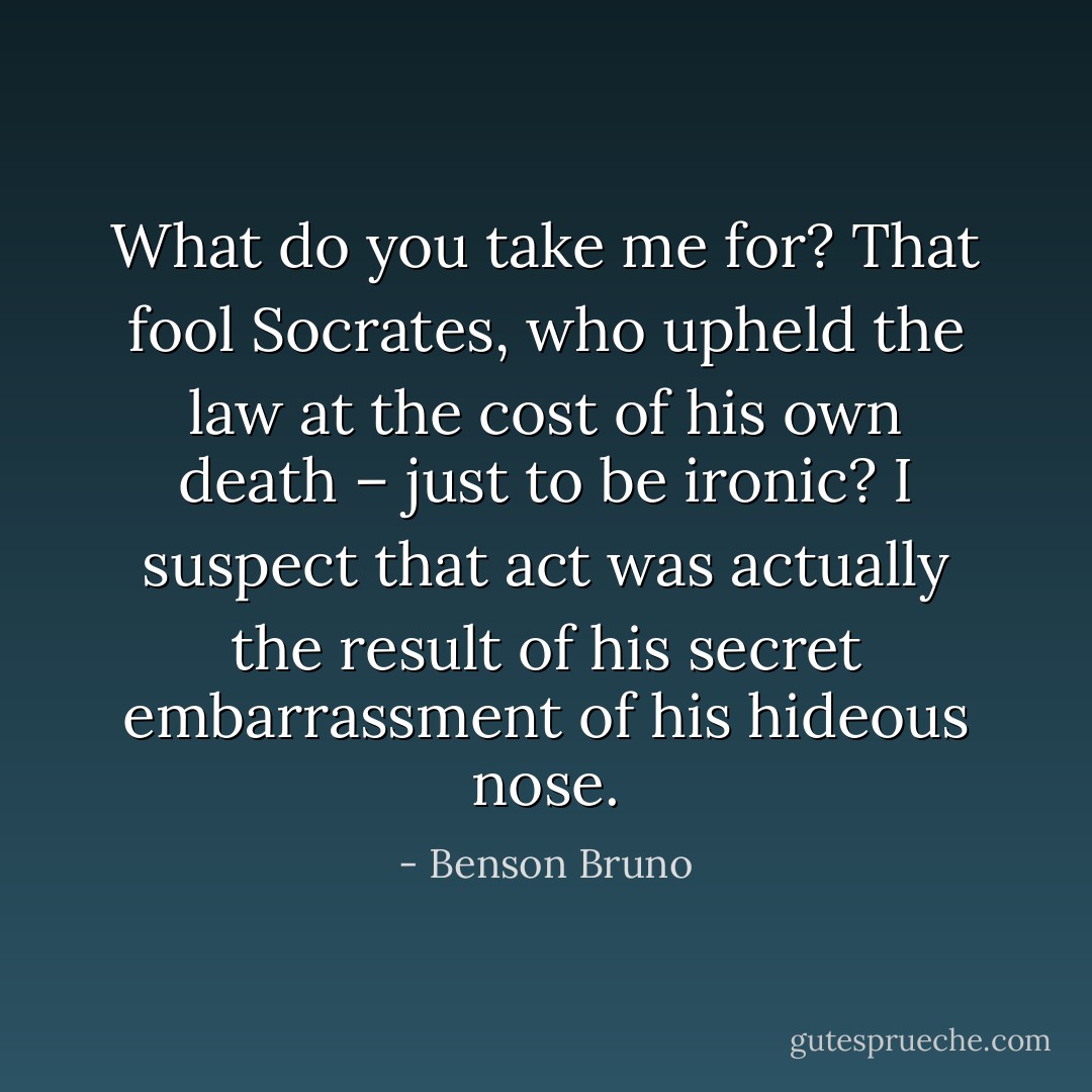 What do you take me for? That fool Socrates, who upheld the law at the cost of his own death – just to be ironic? I suspect that act was actually the result of his secret embarrassment of his hideous nose. - Benson Bruno