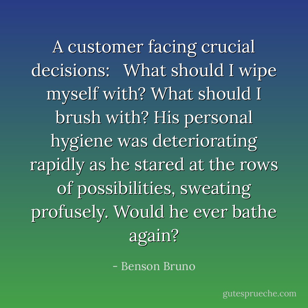A customer facing crucial decisions: <br /><br />What should I wipe myself with? What should I brush with? His personal hygiene was deteriorating rapidly as he stared at the rows of possibilities, sweating profusely. Would he ever bathe again? - Benson Bruno