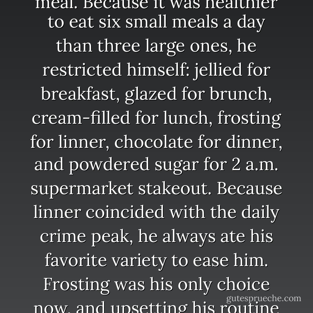Frosting was his favorite. He liked to eat doughnuts at every meal. Because it was healthier to eat six small meals a day than three large ones, he restricted himself: jellied for breakfast, glazed for brunch, cream-filled for lunch, frosting for linner, chocolate for dinner, and powdered sugar for 2 a.m. supermarket stakeout. Because linner coincided with the daily crime peak, he always ate his favorite variety to ease him. Frosting was his only choice now, and upsetting his routine was a quiet thrill. - Benson Bruno