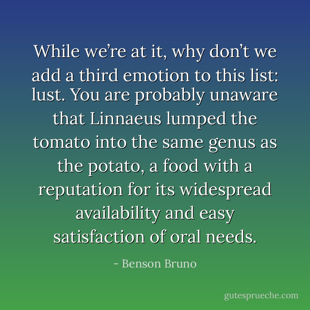 While we’re at it, why don’t we add a third emotion to this list: lust. You are probably unaware that Linnaeus lumped the tomato into the same genus as the potato, a food with a reputation for its widespread availability and easy satisfaction of oral needs. - Benson Bruno