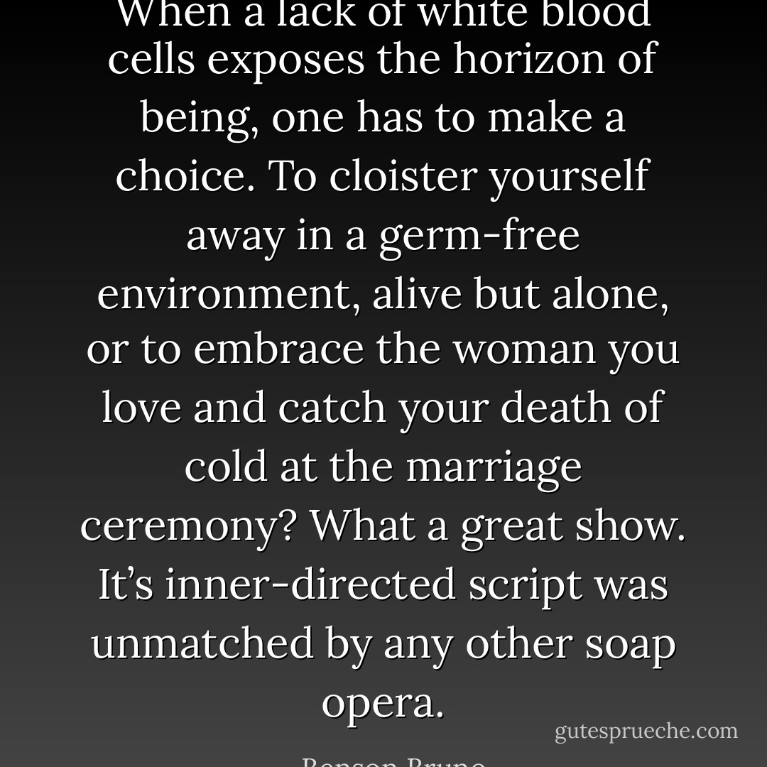 When a lack of white blood cells exposes the horizon of being, one has to make a choice. To cloister yourself away in a germ-free environment, alive but alone, or to embrace the woman you love and catch your death of cold at the marriage ceremony? What a great show. It’s inner-directed script was unmatched by any other soap opera. - Benson Bruno