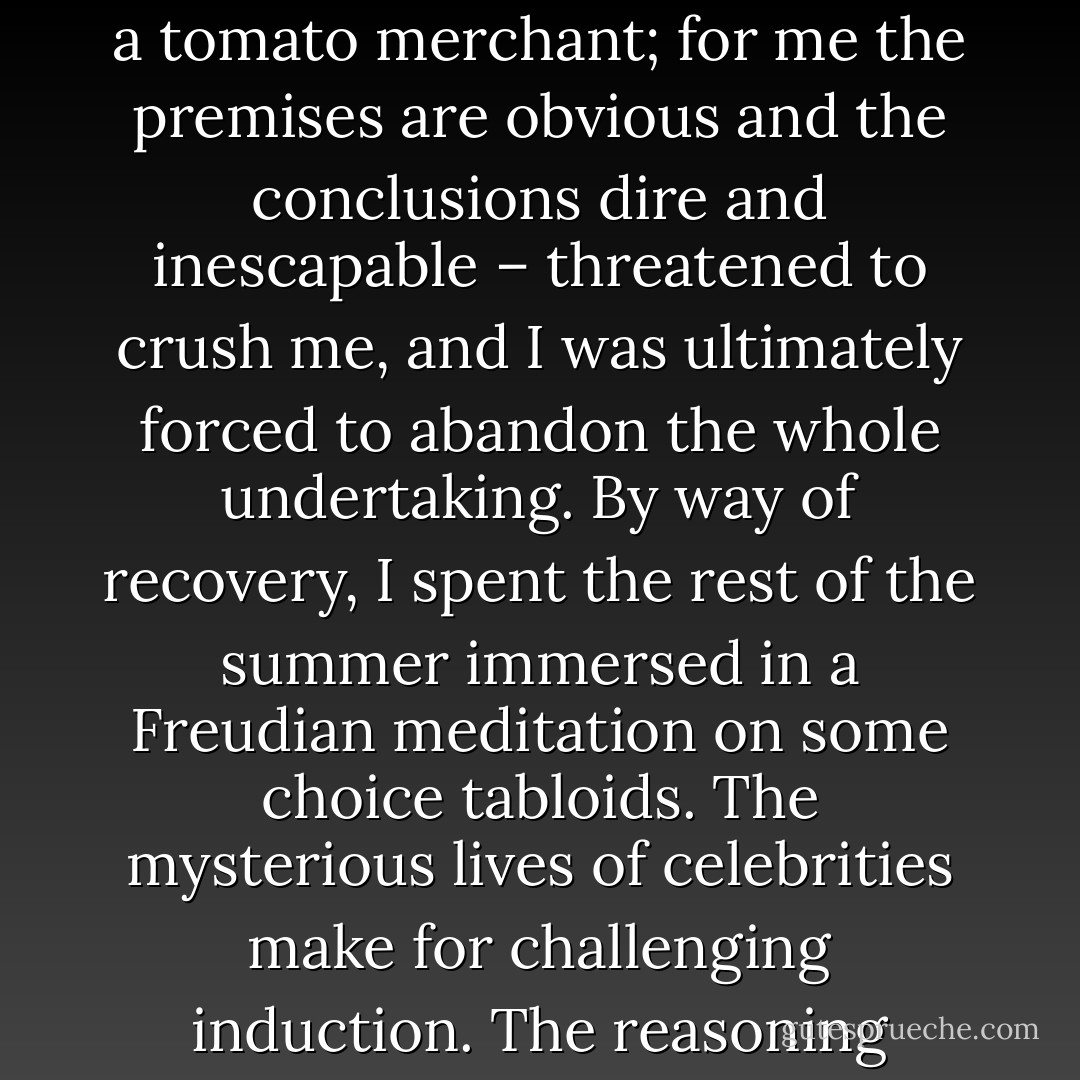Just this past summer, I took online courses in introductory logic and law through civilization. Often the weight of history, with its facts heaped upon facts requiring complex chains of inference to sort through – I mean complex for someone with the soft brain of a tomato merchant; for me the premises are obvious and the conclusions dire and inescapable – threatened to crush me, and I was ultimately forced to abandon the whole undertaking. By way of recovery, I spent the rest of the summer immersed in a Freudian meditation on some choice tabloids. The mysterious lives of celebrities make for challenging induction. The reasoning process involves navigating many gaps in our knowledge of them. What is certain is that under the iceberg of glitz and glamor lie neurotic, depraved individuals with bizarre habits and hobbies, people who think they’re above the law. - Benson Bruno