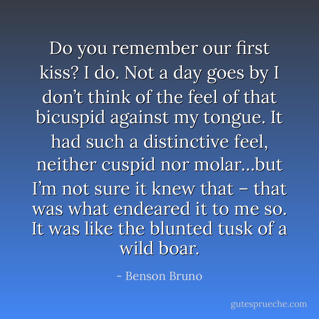 Do you remember our first kiss? I do. Not a day goes by I don’t think of the feel of that bicuspid against my tongue. It had such a distinctive feel, neither cuspid nor molar…but I’m not sure it knew that – that was what endeared it to me so. It was like the blunted tusk of a wild boar. - Benson Bruno