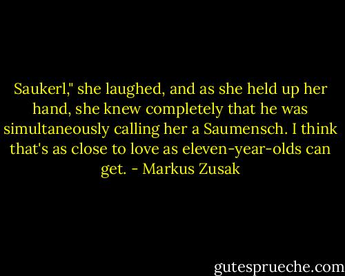 Saukerl," she laughed, and as she held up her hand, she knew completely that he was simultaneously calling her a Saumensch. I think that's as close to love as eleven-year-olds can get. - Markus Zusak