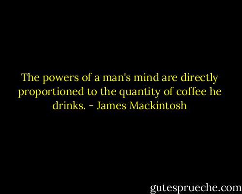 The powers of a man's mind are directly proportioned to the quantity of coffee he drinks. - James Mackintosh