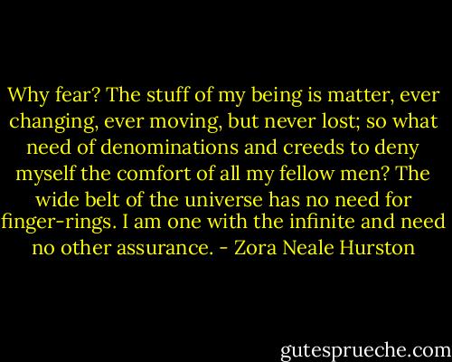 Why fear? The stuff of my being is matter, ever changing, ever moving, but never lost; so what need of denominations and creeds to deny myself the comfort of all my fellow men? The wide belt of the universe has no need for finger-rings. I am one with the infinite and need no other assurance. - Zora Neale Hurston