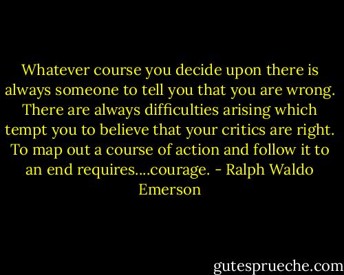 Whatever course you decide upon there is always someone to tell you that you are wrong. There are always difficulties arising which tempt you to believe that your critics are right. To map out a course of action and follow it to an end requires....courage. - Ralph Waldo Emerson