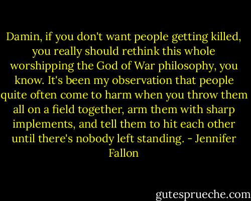 Damin, if you don't want people getting killed, you really should rethink this whole worshipping the God of War philosophy, you know. It's been my observation that people quite often come to harm when you throw them all on a field together, arm them with sharp implements, and tell them to hit each other until there's nobody left standing. - Jennifer Fallon