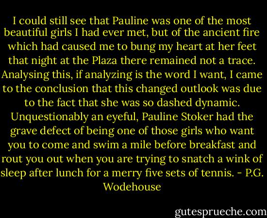 I could still see that Pauline was one of the most beautiful girls I had ever met, but of the ancient fire which had caused me to bung my heart at her feet that night at the Plaza there remained not a trace. Analysing this, if analyzing is the word I want, I came to the conclusion that this changed outlook was due to the fact that she was so dashed dynamic. Unquestionably an eyeful, Pauline Stoker had the grave defect of being one of those girls who want you to come and swim a mile before breakfast and rout you out when you are trying to snatch a wink of sleep after lunch for a merry five sets of tennis. - P.G. Wodehouse
