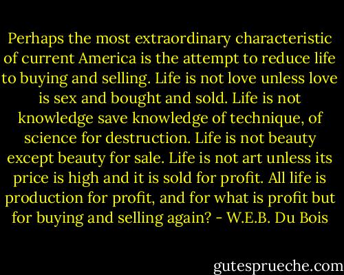 Perhaps the most extraordinary characteristic of current America is the attempt to reduce life to buying and selling. Life is not love unless love is sex and bought and sold. Life is not knowledge save knowledge of technique, of science for destruction. Life is not beauty except beauty for sale. Life is not art unless its price is high and it is sold for profit. All life is production for profit, and for what is profit but for buying and selling again? - W.E.B. Du Bois