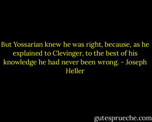 But Yossarian knew he was right, because, as he explained to Clevinger, to the best of his knowledge he had never been wrong. - Joseph Heller