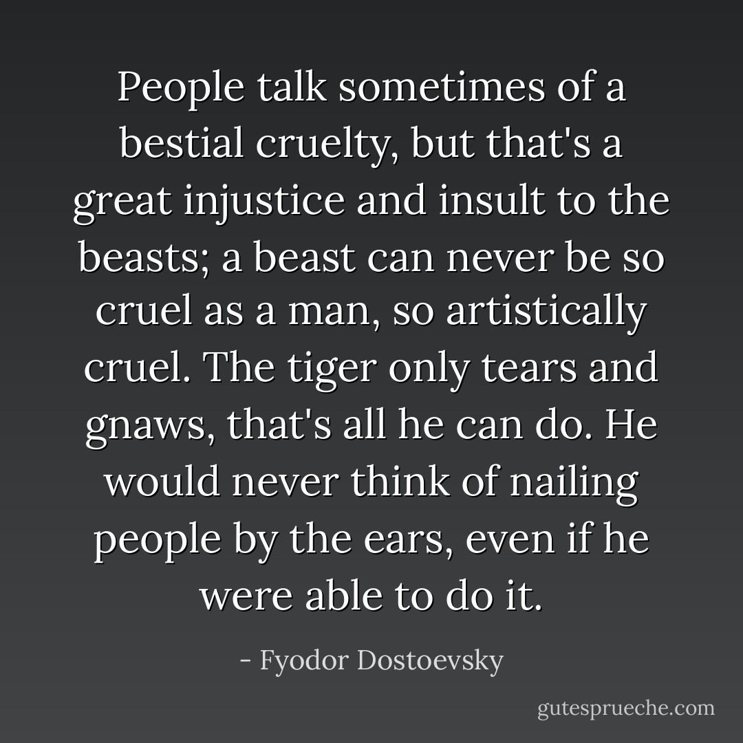 People talk sometimes of a bestial cruelty, but that's a great injustice and insult to the beasts; a beast can never be so cruel as a man, so artistically cruel. The tiger only tears and gnaws, that's all he can do. He would never think of nailing people by the ears, even if he were able to do it. - Fyodor Dostoevsky