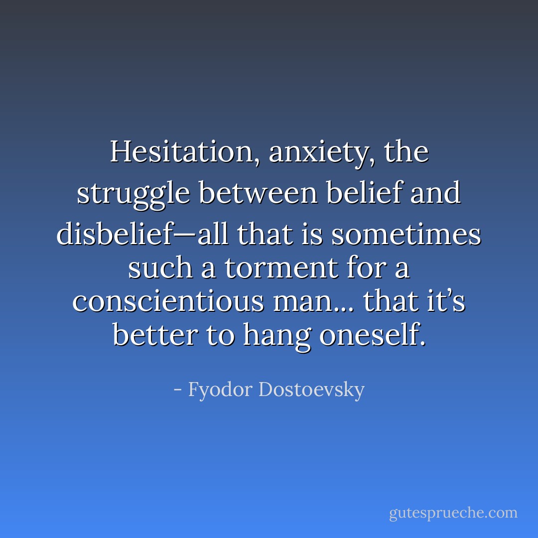 Hesitation, anxiety, the struggle between belief and disbelief—all that is sometimes such a torment for a conscientious man... that it’s better to hang oneself. - Fyodor Dostoevsky
