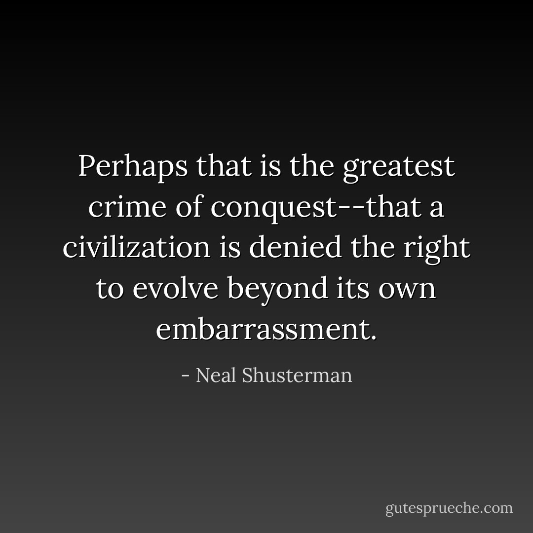 Perhaps that is the greatest crime of conquest--that a civilization is denied the right to evolve beyond its own embarrassment. - Neal Shusterman