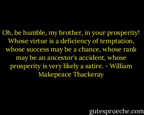Oh, be humble, my brother, in your prosperity! Whose virtue is a deficiency of temptation, whose success may be a chance, whose rank may be an ancestor's accident, whose prosperity is very likely a satire. - William Makepeace Thackeray