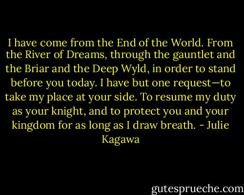 I have come from the End of the World. From the River of Dreams, through the gauntlet and the Briar and the Deep Wyld, in order to stand before you today. I have but one request—to take my place at your side. To resume my duty as your knight, and to protect you and your kingdom for as long as I draw breath. - Julie Kagawa
