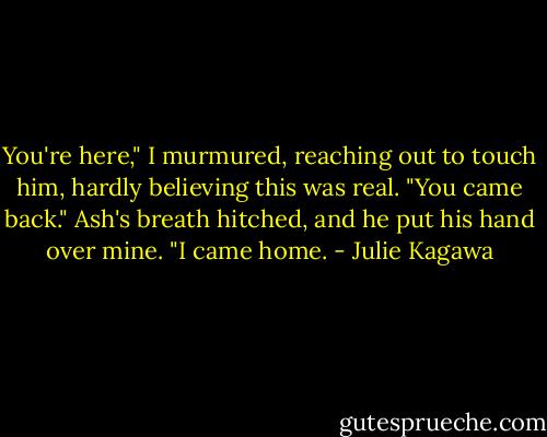 You're here," I murmured, reaching out to touch him, hardly believing this was real. "You came back." Ash's breath hitched, and he put his hand over mine.<br />"I came home. - Julie Kagawa