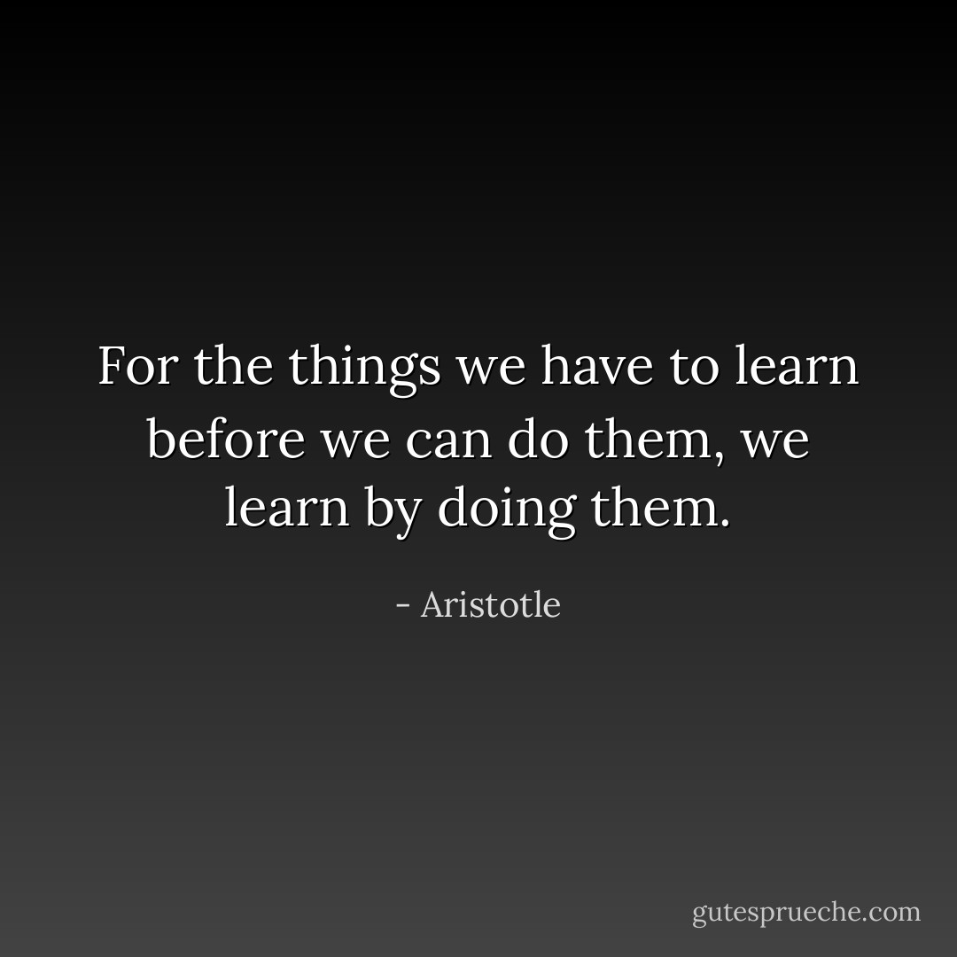 For the things we have to learn before we can do them, we learn by doing them. - Aristotle