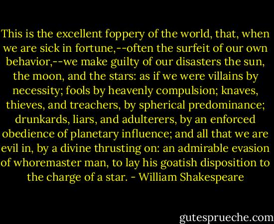 This is the excellent foppery of the world, that,<br />when we are sick in fortune,--often the surfeit<br />of our own behavior,--we make guilty of our<br />disasters the sun, the moon, and the stars: as<br />if we were villains by necessity; fools by<br />heavenly compulsion; knaves, thieves, and<br />treachers, by spherical predominance; drunkards,<br />liars, and adulterers, by an enforced obedience of<br />planetary influence; and all that we are evil in,<br />by a divine thrusting on: an admirable evasion<br />of whoremaster man, to lay his goatish<br />disposition to the charge of a star. - William Shakespeare