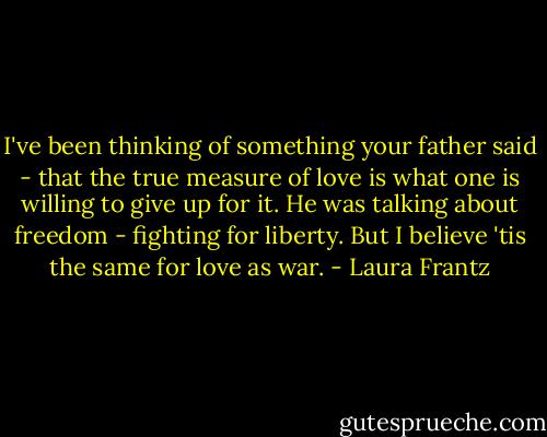 I've been thinking of something your father said - that the true measure of love is what one is willing to give up for it. He was talking about freedom - fighting for liberty. But I believe 'tis the same for love as war. - Laura Frantz