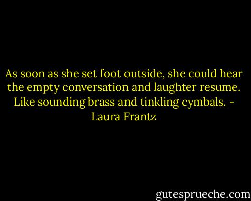 As soon as she set foot outside, she could hear the empty conversation and laughter resume. Like sounding brass and tinkling cymbals. - Laura Frantz
