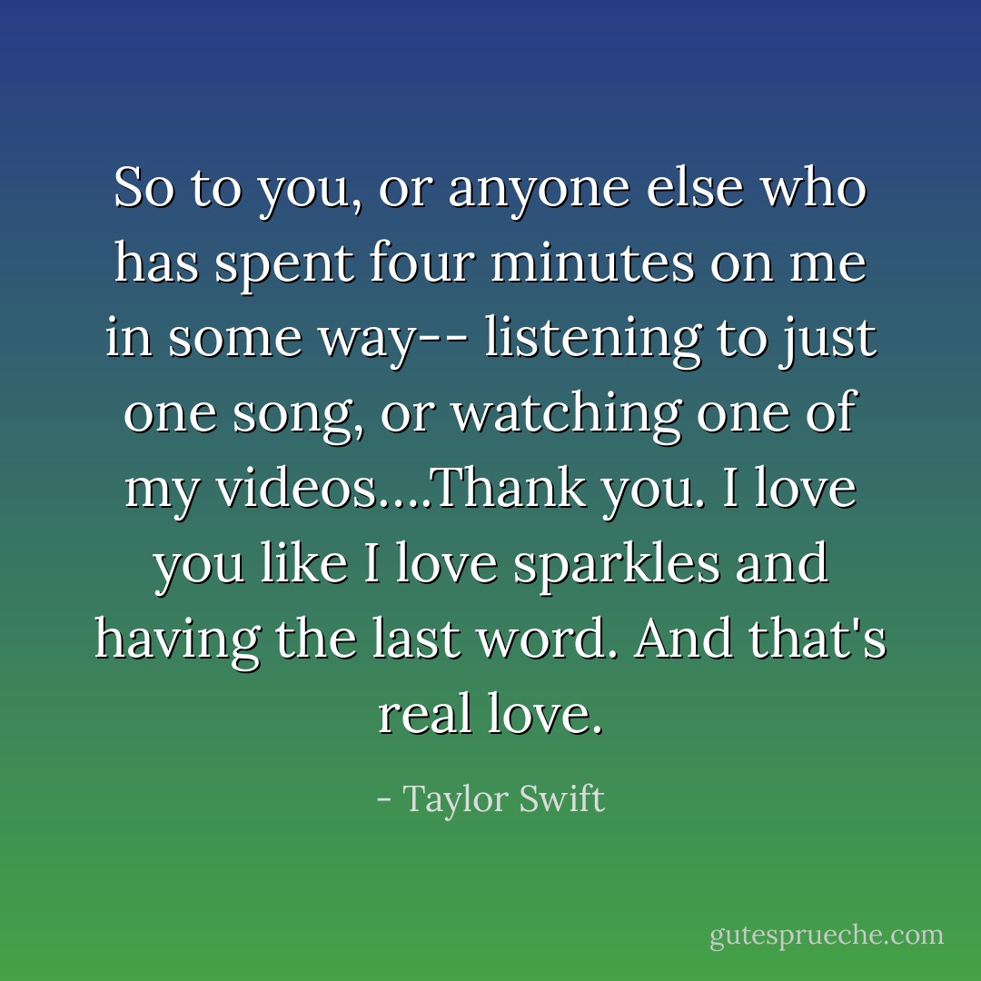 So to you, or anyone else who has spent four minutes on me in some way-- listening to just one song, or watching one of my videos….Thank you. I love you like I love sparkles and having the last word. And that's real love. - Taylor Swift
