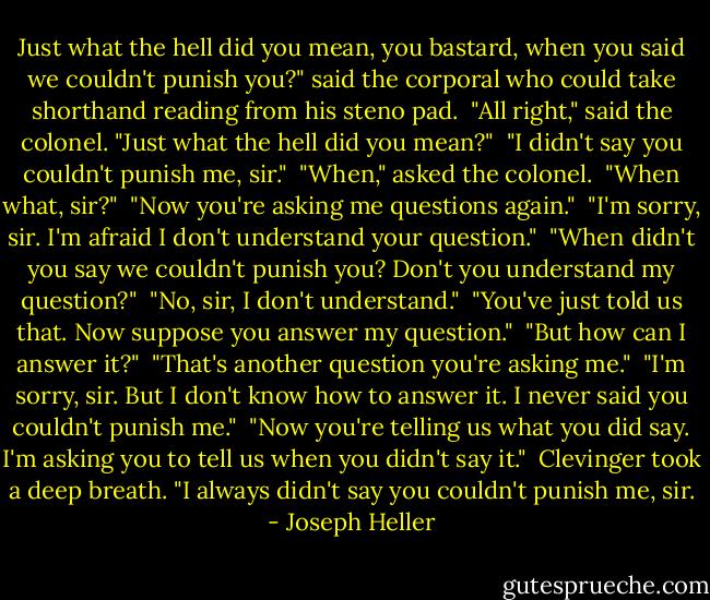 Just what the hell did you mean, you bastard, when you said we couldn't punish you?" said the corporal who could take shorthand reading from his steno pad.<br /><br />"All right," said the colonel. "Just what the hell did you mean?"<br /><br />"I didn't say you couldn't punish me, sir."<br /><br />"When," asked the colonel.<br /><br />"When what, sir?"<br /><br />"Now you're asking me questions again."<br /><br />"I'm sorry, sir. I'm afraid I don't understand your question."<br /><br />"When didn't you say we couldn't punish you? Don't you understand my question?"<br /><br />"No, sir, I don't understand."<br /><br />"You've just told us that. Now suppose you answer my question."<br /><br />"But how can I answer it?"<br /><br />"That's another question you're asking me."<br /><br />"I'm sorry, sir. But I don't know how to answer it. I never said you couldn't punish me."<br /><br />"Now you're telling us what you did say. I'm asking you to tell us when you didn't say it."<br /><br />Clevinger took a deep breath. "I always didn't say you couldn't punish me, sir. - Joseph Heller
