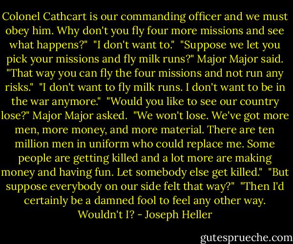 Colonel Cathcart is our commanding officer and we must obey him. Why don't you fly four more missions and see what happens?"<br /><br />"I don't want to."<br /><br />"Suppose we let you pick your missions and fly milk runs?" Major Major said. "That way you can fly the four missions and not run any risks."<br /><br />"I don't want to fly milk runs. I don't want to be in the war anymore."<br /><br />"Would you like to see our country lose?" Major Major asked.<br /><br />"We won't lose. We've got more men, more money, and more material. There are ten million men in uniform who could replace me. Some people are getting killed and a lot more are making money and having fun. Let somebody else get killed."<br /><br />"But suppose everybody on our side felt that way?"<br /><br />"Then I'd certainly be a damned fool to feel any other way. Wouldn't I? - Joseph Heller