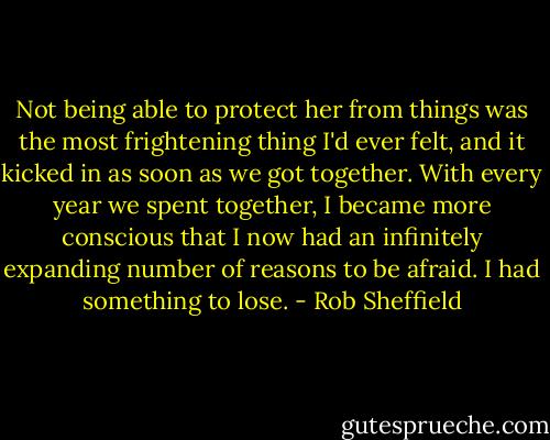 Not being able to protect her from things was the most frightening thing I'd ever felt, and it kicked in as soon as we got together. With every year we spent together, I became more conscious that I now had an infinitely expanding number of reasons to be afraid. I had something to lose. - Rob Sheffield