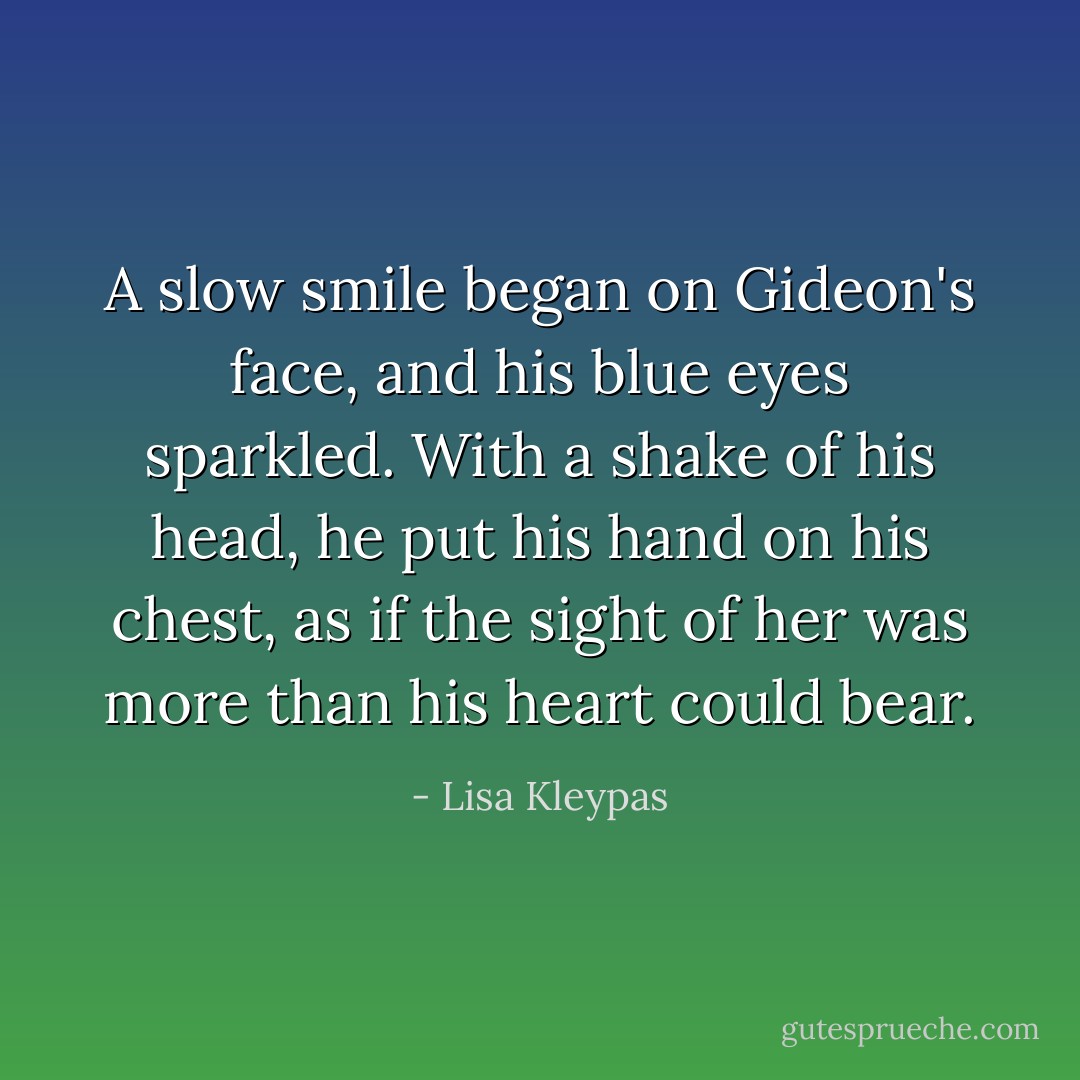 A slow smile began on Gideon's face, and his blue eyes sparkled. With a shake of his head, he put his hand on his chest, as if the sight of her was more than his heart could bear. - Lisa Kleypas
