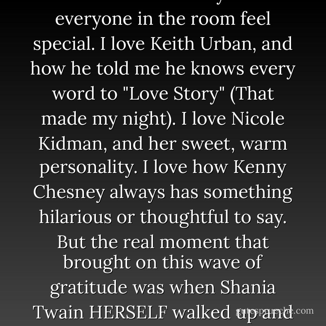 While I was backstage before presenting the Best New Artist award, I talked to George Strait for a while. He's so incredibly cool. So down-to-earth and funny. I think it should be known that George Strait has an awesome, dry, subtle sense of humor. Then I went back out into the crowd and watched the rest of the show. Keith Urban's new song KILLS ME, it's so good. And when Brad Paisley ran down into the front row and kissed Kimberley's stomach (she's pregnant) before accepting his award, Kellie, my mom, and I all started crying. That's probably the sweetest thing I've ever seen.<br /><br />I thought Kellie NAILED her performance of the song we wrote together "The Best Days of Your Life". I was so proud of her. I thought Darius Rucker's performance RULED, and his vocals were incredible. I'm a huge fan. I love it when I find out that the people who make the music I love are wonderful people. I love Faith Hill and how she always makes everyone in the room feel special. I love Keith Urban, and how he told me he knows every word to "Love Story" (That made my night). I love Nicole Kidman, and her sweet, warm personality. I love how Kenny Chesney always has something hilarious or thoughtful to say. But the real moment that brought on this wave of gratitude was when Shania Twain HERSELF walked up and introduced herself to me. Shania Twain, as in.. The reason I wanted to do this in the first place. Shania Twain, as in.. the most impressive and independent and confident and successful female artist to ever hit country music. She walked up to me and said she wanted to meet me and tell me I was doing a great job. She was so beautiful, guys. She really IS that beautiful. All the while, I was completely star struck. After she walked away, I realized I didn't have my camera. Then I cried. <br /><br />You know, last night made me feel really great about being a country music fan in general. Country music is the place to find reality in music, and reality in the stars who make that music. There's kindness and goodness and....honesty in the people I look up to, and knowing that makes me smile. I'm proud to sing country music, and that has never wavered. The reason for the being.. nights like last night. - Taylor Swift