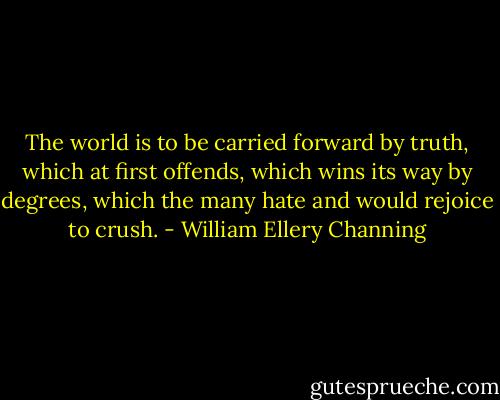 The world is to be carried forward by truth, which at first offends, which wins its way by degrees, which the many hate and would rejoice to crush. - William Ellery Channing