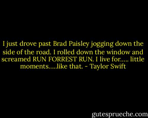 I just drove past Brad Paisley jogging down the side of the road. I rolled down the window and screamed RUN FORREST RUN. I live for….. little moments…..like that. - Taylor Swift