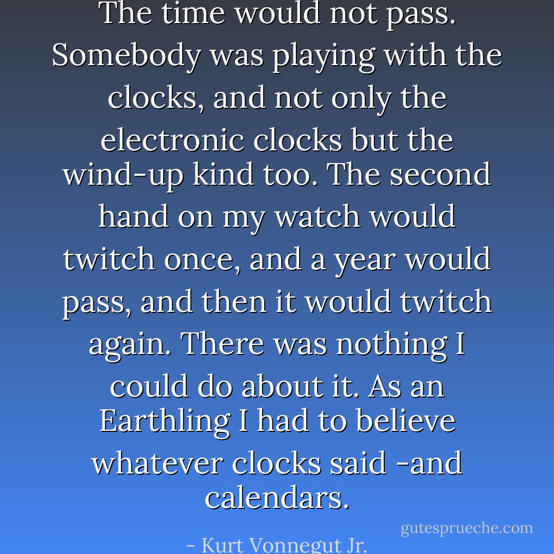 The time would not pass. Somebody was playing with the clocks, and not only the electronic clocks but the wind-up kind too. The second hand on my watch would twitch once, and a year would pass, and then it would twitch again.<br />There was nothing I could do about it. As an Earthling I had to believe whatever clocks said -and calendars. - Kurt Vonnegut Jr.