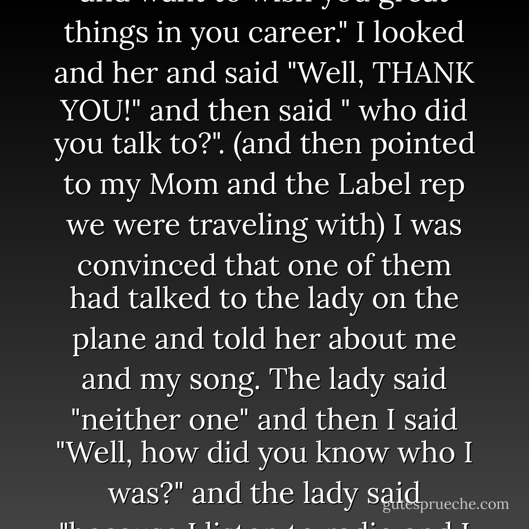 We're in Des Moines, Iowa today, were in Omaha, Nebraska yesterday and Boise, Idaho the day before. When we landed at the airport in Boise, from Portland, Oregon this lady from our plane came up from behind as we walked down the terminal. She approached me and said "Taylor, I just love your song and want to wish you great things in you career." I looked and her and said "Well, THANK YOU!" and then said " who did you talk to?". (and then pointed to my Mom and the Label rep we were traveling with) I was convinced that one of them had talked to the lady on the plane and told her about me and my song. The lady said "neither one" and then I said "Well, how did you know who I was?" and the lady said "because I listen to radio and I watched your video". This was the first time someone had actually KNOWN who I was and MY NAME. wow. I just walked over and hugged her, and said ...."You're the first person who's ever done that, thankyou." It was an amazing moment to remember, and I always will. - Taylor Swift