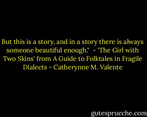 But this is a story,<br />and in a story<br />there is always someone<br />beautiful enough."<br /><br />- 'The Girl with Two Skins' from A Guide to Folktales in Fragile Dialects - Catherynne M. Valente