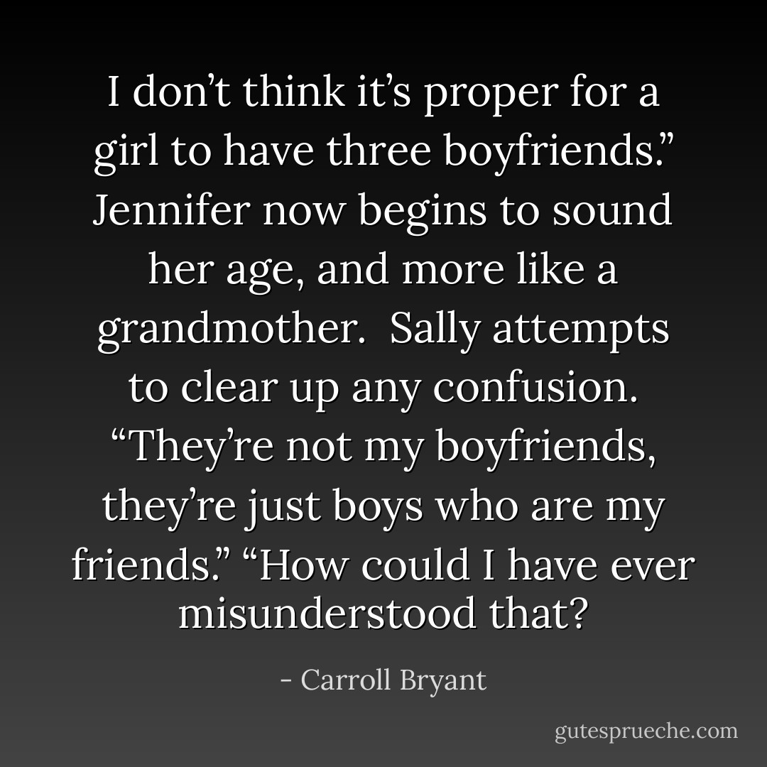 I don’t think it’s proper for a girl to have three boyfriends.” Jennifer now begins to sound her age, and more like a grandmother. <br />Sally attempts to clear up any confusion. “They’re not my boyfriends, they’re just boys who are my friends.”<br />“How could I have ever misunderstood that? - Carroll Bryant