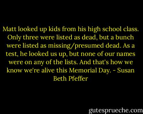 Matt looked up kids from his high school class. Only three were listed as dead, but a bunch were listed as missing/presumed dead.<br />As a test, he looked us up, but none of our names were on any of the lists.<br />And that's how we know we're alive this Memorial Day. - Susan Beth Pfeffer