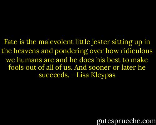 Fate is the malevolent little jester sitting up in the heavens and pondering over how ridiculous we humans are and he does his best to make fools out of all of us. And sooner or later he succeeds. - Lisa Kleypas