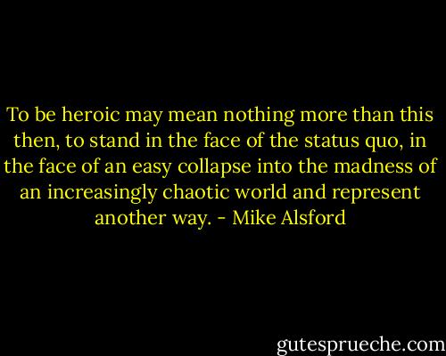 To be heroic may mean nothing more than this then, to stand in the face of the status quo, in the face of an easy collapse into the madness of an increasingly chaotic world and represent another way. - Mike Alsford