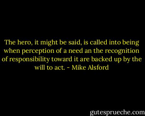 The hero, it might be said, is called into being when perception of a need an the recognition of responsibility toward it are backed up by the will to act. - Mike Alsford