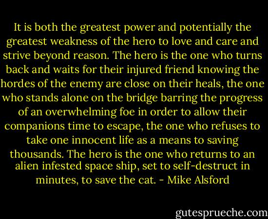It is both the greatest power and potentially the greatest weakness of the hero to love and care and strive beyond reason. The hero is the one who turns back and waits for their injured friend knowing the hordes of the enemy are close on their heals, the one who stands alone on the bridge barring the progress of an overwhelming foe in order to allow their companions time to escape, the one who refuses to take one innocent life as a means to saving thousands. The hero is the one who returns to an alien infested space ship, set to self-destruct in minutes, to save the cat. - Mike Alsford