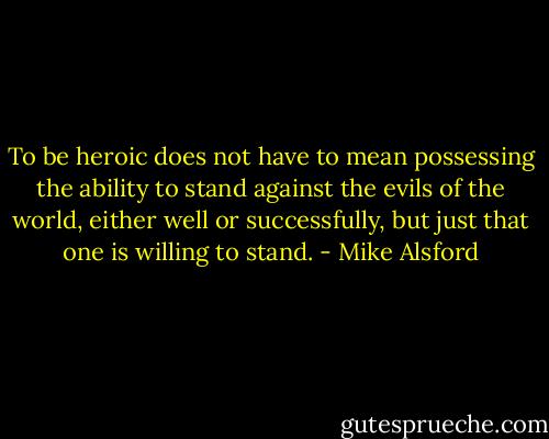 To be heroic does not have to mean possessing the ability to stand against the evils of the world, either well or successfully, but just that one is willing to stand. - Mike Alsford