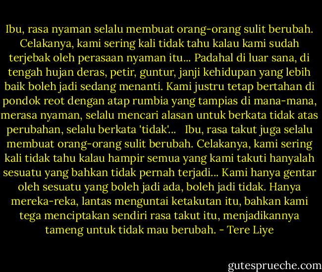 Ibu, rasa nyaman selalu membuat orang-orang sulit berubah. Celakanya, kami sering kali tidak tahu kalau kami sudah terjebak oleh perasaan nyaman itu... Padahal di luar sana, di tengah hujan deras, petir, guntur, janji kehidupan yang lebih baik boleh jadi sedang menanti. Kami justru tetap bertahan di pondok reot dengan atap rumbia yang tampias di mana-mana, merasa nyaman, selalu mencari alasan untuk berkata tidak atas perubahan, selalu berkata 'tidak'...<br /> <br />Ibu, rasa takut juga selalu membuat orang-orang sulit berubah. Celakanya, kami sering kali tidak tahu kalau hampir semua yang kami takuti hanyalah sesuatu yang bahkan tidak pernah terjadi... Kami hanya gentar oleh sesuatu yang boleh jadi ada, boleh jadi tidak. Hanya mereka-reka, lantas menguntai ketakutan itu, bahkan kami tega menciptakan sendiri rasa takut itu, menjadikannya tameng untuk tidak mau berubah. - Tere Liye