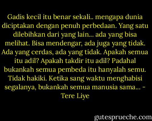 Gadis kecil itu benar sekali.. mengapa dunia diciptakan dengan penuh perbedaan. Yang satu dilebihkan dari yang lain... ada yang bisa melihat. Bisa mendengar, ada juga yang tidak. Ada yang cerdas, ada yang tidak. Apakah semua itu adil? Apakah takdir itu adil? Padahal bukankah semua pembeda itu hanyalah semu. Tidak hakiki. Ketika sang waktu menghabisi segalanya, bukankah semua manusia sama... - Tere Liye