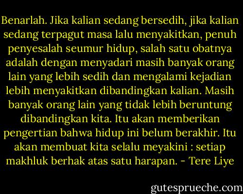 Benarlah. Jika kalian sedang bersedih, jika kalian sedang terpagut masa lalu menyakitkan, penuh penyesalah seumur hidup, salah satu obatnya adalah dengan menyadari masih banyak orang lain yang lebih sedih dan mengalami kejadian lebih menyakitkan dibandingkan kalian. Masih banyak orang lain yang tidak lebih beruntung dibandingkan kita. Itu akan memberikan pengertian bahwa hidup ini belum berakhir. Itu akan membuat kita selalu meyakini : setiap makhluk berhak atas satu harapan. - Tere Liye