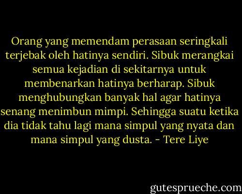 Orang yang memendam perasaan seringkali terjebak oleh hatinya sendiri. Sibuk merangkai semua kejadian di sekitarnya untuk membenarkan hatinya berharap. Sibuk menghubungkan banyak hal agar hatinya senang menimbun mimpi. Sehingga suatu ketika dia tidak tahu lagi mana simpul yang nyata dan mana simpul yang dusta. - Tere Liye