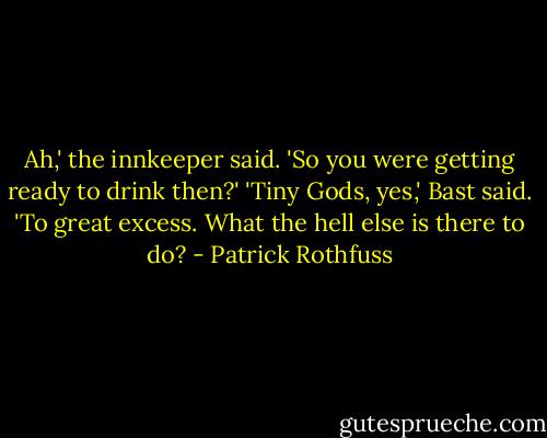 Ah,' the innkeeper said. 'So you were getting ready to drink then?'<br />'Tiny Gods, yes,' Bast said. 'To great excess. What the hell else is there to do? - Patrick Rothfuss