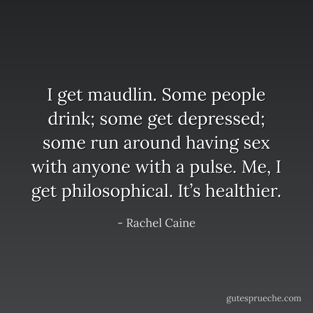 I get maudlin. Some people drink; some get depressed; some run around having sex with anyone with a pulse. Me, I get philosophical. It’s healthier. - Rachel Caine